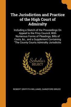 Paperback The Jurisdiction and Practice of the High Court of Admiralty: Including a Sketch of the Proceedings On Appeal to the Privy Council, With Numerous Form Book