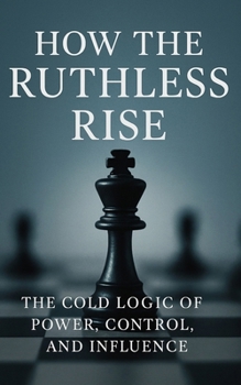 How the Ruthless Rise: The Cold Logic of Power, Control, and Influence: Mastering Strategy, Influence, and Power in an Unforgiving World