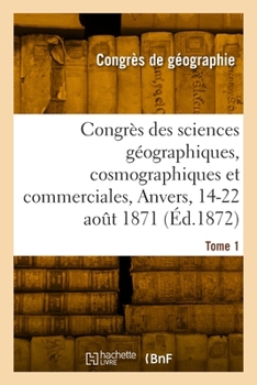 Congrès Des Sciences Géographiques, Cosmographiques Et Commerciales, Anvers, 14-22 Août 1871. Tome 1