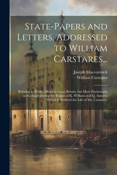 State-papers and Letters, Addressed to William Carstares...: Relating to Public Affairs in Great Britain, but More Particularly in Scotland During the ... Which is Prefixed the Life of Mr. Carstares.