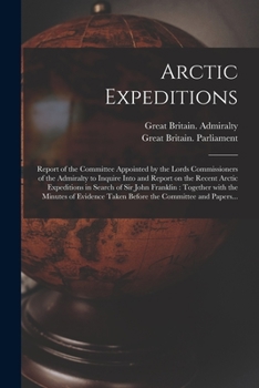 Arctic Expeditions: Report of the Committee Appointed by the Lords Commissioners of the Admiralty to Inquire Into and Report on the Recent Arctic ... the Minutes of Evidence Taken Before The...