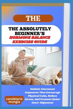THE ABSOLUTELY BEGINNER’S HORMONE BALANCE EXERCISE GUIDE: Holistic Movement Sequences That Encourage Physical Calm, Reduce Stress, And Promote Better Inner Alignment
