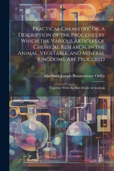 Practical Chemistry; Or, a Description of the Processes by Which the Various Articles of Chemical Research, in the Animal, Vegetable, and Mineral ... Together With the Best Mode of Analysis