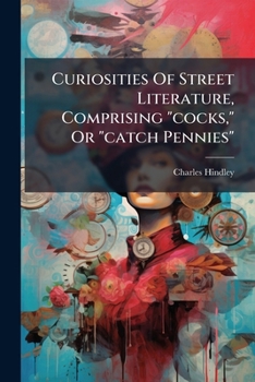 Curiosities of Street Literature: Comprising "cocks," or "catchpennies," a Large and Curious Assortment of Street-Drolleries, Squibs, Histories, Comic Tales in Prose and Verse, Broadsides on the Royal