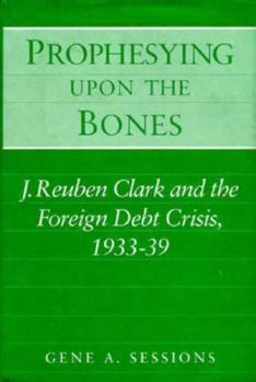 Hardcover Prophesying Upon the Bones: J. Reuben Clark and the Foreign Debt Crisis, 1933-39 Book