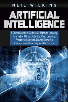 Paperback Artificial Intelligence: A Comprehensive Guide to AI, Machine Learning, Internet of Things, Robotics, Deep Learning, Predictive Analytics, Neur Book
