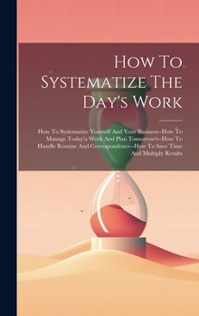 Hardcover How To Systematize The Day's Work: How To Systematize Yourself And Your Business--how To Manage Today'a Work And Plan Tomorrow's--how To Handle Routin Book