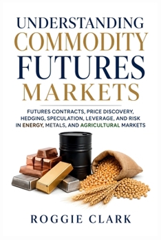 Understanding Commodity Futures Markets: Futures Contracts, Price Discovery, Hedging, Speculation, Leverage, and Risk in Energy, Metals, and Agricultural Markets