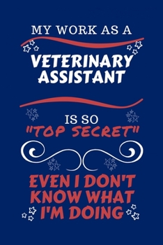 My Work As A Veterinary Assistant Is So Top Secret Even I Don't Know What I'm Doing: Perfect Gag Gift For A Top Secret Veterinary Assistant | Blank ... | Job | Humour and Banter | Birthday| Hen |