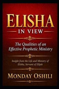 ELISHA IN VIEW The Qualities of an Effective Prophetic Ministry: Insight from the Life and Ministry of Elisha, Servant of Elijah
