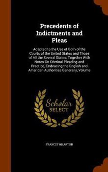 Precedents of Indictments and Pleas: Adapted to the Use of Both of the Courts of the United States and Those of All the Several States; Together with Notes On Criminal Pleading and Practice, Embracing
