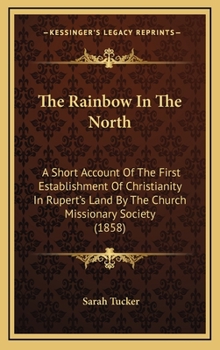 Hardcover The Rainbow in the North: A Short Account of the First Establishment of Christianity in Rupert's Land by the Church Missionary Society (1858) Book