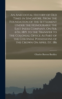 An Anecdotal History of Old Times in Singapore, from the Foundation of the Settlement Under the Honourable the East India Company, On Feb. 6Th, 1819, ... Possessions of the Crown On April 1St, 186
