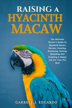 Raising A Hyacinth Macaw: The Ultimate Owner’s Guide To Hyacinth Macaw Parrots, Feeding, Grooming, Taming, Breeding And Creating A Happy Life For Your Pet Bird