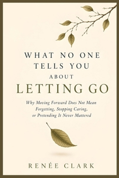 What No One Tells You About Letting Go: Why Moving Forward Does Not Mean Forgetting, Stopping Caring, or Pretending It Never Mattered