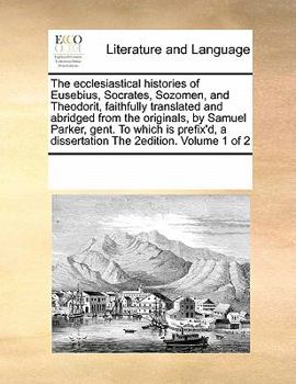 The ecclesiastical histories of Eusebius, Socrates, Sozomen, and Theodorit, faithfully translated and abridged from the originals, by Samuel Parker, ... a dissertation The 2edition. Volume 1 of 2