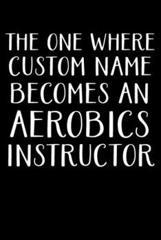 THE ONE WHERE CUSTOM NAME BECOMES AN AEROBICS INSTRUCTOR: Gifts For Aerobics Instructors - Blank Lined Notebook Journal  – (6 x 9 Inches) – 120 Pages