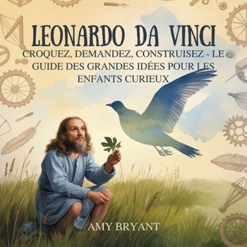 Leonardo Da Vinci: Croquez, Demandez, Construisez - Le Guide Des Grandes Idées Pour Les Enfants Curieux (Rêveurs Qui l'Ont Fait)