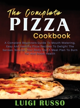 The Complete Pizza Cookbook: A Complete Beginners Guide To Mouth-Watering, Easy And Healthy Pizza Recipes To Delight The Senses, Nourish Your Body And ... And Boost Health