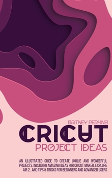 Cricut Project Ideas: An Illustrated Guide to Create Unique and Wonderful Projects. Including Amazing Ideas for Cricut Maker, Explore Air 2, and Tips & Tricks for Beginners and Advanced Users