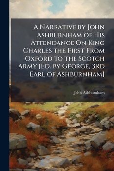 A Narrative by John Ashburnham of His Attendance on King Charles the First from Oxford to the Scotch Army, and from Hampton-Court to the Isle of Wight ... to Which Is Prefixed a Vindication of His Cha