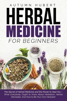 Herbal Medicine for Beginners: The Secret of Herbal Medicine and the Power to Heal You - What Everybody Ought to Know About Herbalism, Herbal Remedies, And How to Be Your Own Herbalist