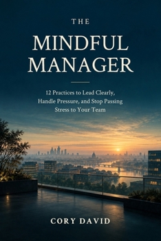 The Mindful Manager: 12 Practices to Lead Clearly, Handle Pressure, and Stop Passing Stress to Your Team