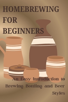 HOMEBREWING FOR BEGINNERS: An Easy Intgroduction to Brewing, Bottling, and Beer Styles