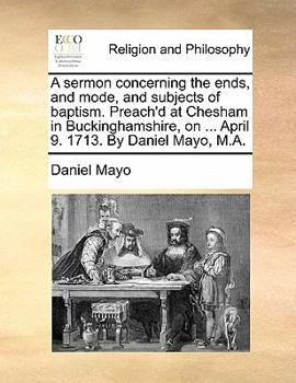 Paperback A Sermon Concerning the Ends, and Mode, and Subjects of Baptism. Preach'd at Chesham in Buckinghamshire, on ... April 9. 1713. by Daniel Mayo, M.A. Book