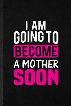 I Am Going to Become a Mother Soon: Funny Pregnancy Announcement Lined Notebook/ Blank Journal For Pregnant Wife Mother, Inspirational Saying Unique Special Birthday Gift Idea Modern 6x9 110 Pages