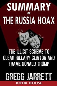 SUMMARY Of The Russia Hoax: The Illicit Scheme to Clear Hillary Clinton and Frame Donald Trump by Gregg Jarrett