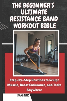 THE BEGINNER’S ULTIMATE RESISTANCE BAND WORKOUT BIBLE: Step-by-Step Routines to Sculpt Muscle, Boost Endurance, and Train Anywhere