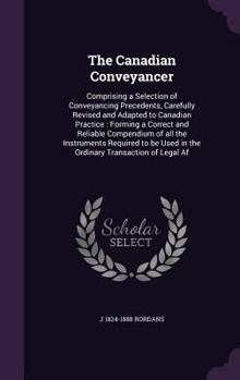 Hardcover The Canadian Conveyancer: Comprising a Selection of Conveyancing Precedents, Carefully Revised and Adapted to Canadian Practice: Forming a Corre Book
