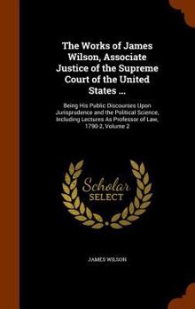 The Works Of James Wilson, Associate Justice Of The Supreme Court Of The United States ...: Being His Public Discourses Upon Jurisprudence And The Political Science, Including Lectures As Professor Of