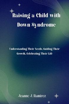 Raising a Child with Down Syndrome: Understanding Their Needs, Guiding Their Growth, Celebrating Their Life