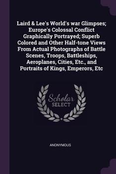 Laird & Lee's World's war Glimpses; Europe's Colossal Conflict Graphically Portrayed; Superb Colored and Other Half-tone Views From Actual Photographs ... Etc., and Portraits of Kings, Emperors, Etc