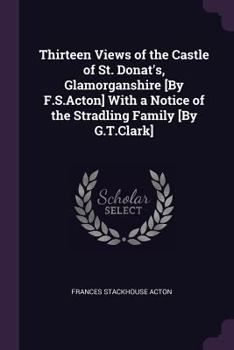 Thirteen Views of the Castle of St. Donat's, Glamorganshire [by F.S.Acton] with a Notice of the Stradling Family [by G.T.Clark]