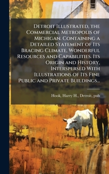 Detroit Illustrated, the Commercial Metropolis of Michigan. Containing a Detailed Statement of Its Bracing Climate, Wonderful Resources and ... of Its Fine Public and Private Buildings...