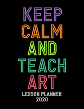 Lesson Planner 2020 - Keep Calm and Teach Art: Weekly and Monthly Organizer for Art Teachers with Colorful Cover - Teacher Agenda for Class Planning ... of Curriculum (2020 Teacher Planners)