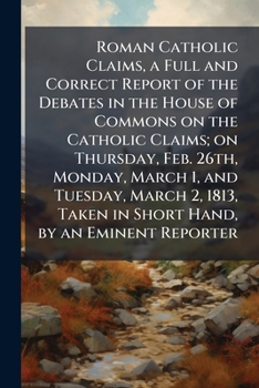 Roman Catholic Claims, a Full and Correct Report of the Debates in the House of Commons on the Catholic Claims; On Thursday, Feb. 26th, Monday, March 1, and Tuesday, March 2, 1813, Taken in Short Hand
