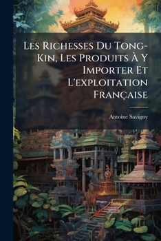 Les Richesses Du Tong-Kin, Les Produits À Y Importer Et L'exploitation Française: Guide Administratif, Commercial, Industriel, Agricole, Etc., ... De La Marine Et Des Colonies