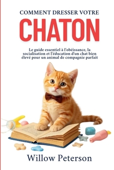 Comment dresser votre chaton: Le guide essentiel à l'obéissance, la socialisation et l'éducation d'un chat bien élevé pour un animal de compagnie parfait (French Edition)