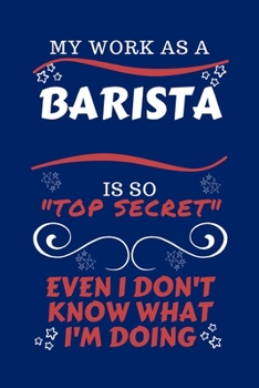 My Work As A Barista Is So Top Secret Even I Don't Know What I'm Doing: Perfect Gag Gift For A Top Secret Barista | Blank Lined Notebook Journal | 100 ... | Birthday| Hen | | Anniversary | Christmas
