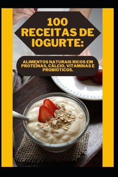 100 Receitas de Iogurte: Alimentos Naturais Ricos Em Proteínas, Cálcio, Vitaminas E Probióticos.