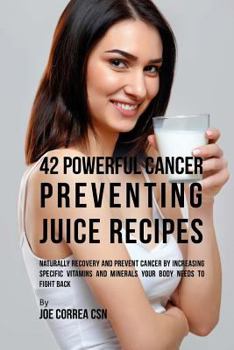 42 Powerful Cancer Preventing Juice Recipes: Naturally Recovery and Prevent Cancer by Increasing Specific Vitamins and Minerals Your Body Needs to Fight Back