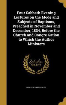 Four Sabbath Evening Lectures on the Mode and Subjects of Baptisms, Preached in November and December, 1834, Before the Church and Congre Gation to Which the Author Ministers