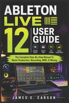 ABLETON LIVE 12 USER GUIDE: The Complete Step-By-Step Manual To Music Production, Recording, MIDI, & Mixing