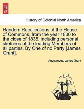 Random Recollections of the House of Commons, from the year 1830 to the close of 1835, including personal sketches of the leading Members of all parties. By One of no Party [James Grant].