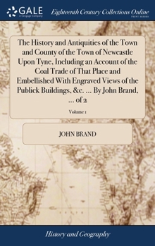 The history and antiquities of the town and county of the town of Newcastle upon Tyne, including an account of the coal trade of that place and ... &c. ... By John Brand, ... Volume 1 of 2