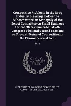 Competitive Problems in the Drug Industry, Hearings Before the Subcommittee on Monopoly of the Select Committee on Small Business United States Senate ... of Competition in the Pharmaceutical Indu